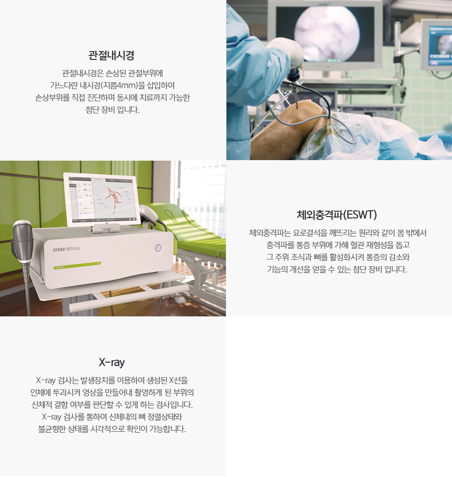 X-ray : X-ray검사는 발생장치를 이용하여 생성된 X선을 인체에 투과시켜 영상을 만들어내 촬영하게 된 부위의 신체적 결함 여부를 판단할 수 있게 하는 검사입니다. X-ray 검사를 통하여 신체내의 뼈 정렬상태와 불균형한 상태를 시각적으로 확인이 가능합니다. 체외충격파(ESWT) : 체외충격파는 요로결석을 깨뜨리는 원리와 같이 몸 밖에서 충격파를 통증 주위에 다해 혈관 재형상을 돕고 그 주위 조식과 뼈를 활성화시켜 통증의 감소와 기능의 개선을 얻을 수 있는 장비입니다.관절내시경 : 관절내시경은 손상된 관절부위에 가느다란 내시경(지름4mm)을 삽입하여 손상부위를 직접 진단하며 동시에 치료까지 가능한 첨단 장비입니다.